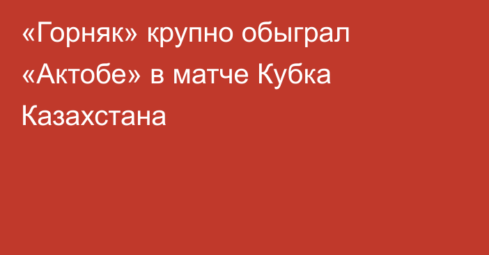 «Горняк» крупно обыграл «Актобе» в матче Кубка Казахстана