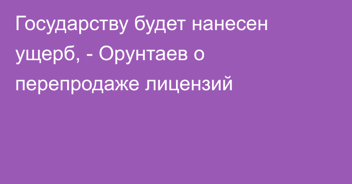 Государству будет нанесен ущерб, - Орунтаев о перепродаже лицензий