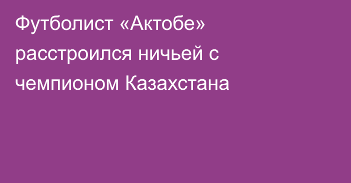 Футболист «Актобе» расстроился ничьей с чемпионом Казахстана