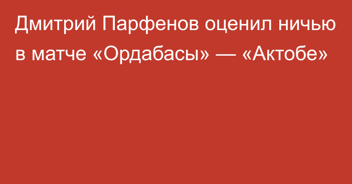 Дмитрий Парфенов оценил ничью в матче «Ордабасы» — «Актобе»