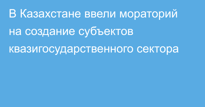 В Казахстане ввели мораторий на создание субъектов квазигосударственного сектора