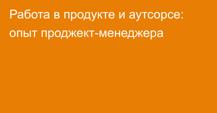 Работа в продукте и аутсорсе: опыт
проджект-менеджера