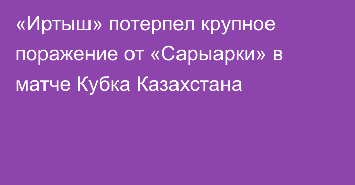 «Иртыш» потерпел крупное поражение от «Сарыарки» в матче Кубка Казахстана