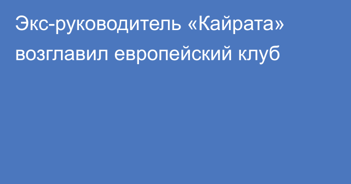 Экс-руководитель «Кайрата» возглавил европейский клуб