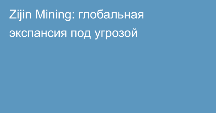 Zijin Mining: глобальная экспансия под угрозой