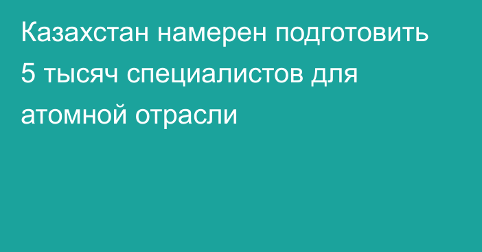 Казахстан намерен подготовить 5 тысяч специалистов для атомной отрасли