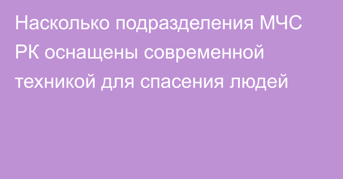 Насколько подразделения МЧС РК оснащены современной техникой для спасения людей