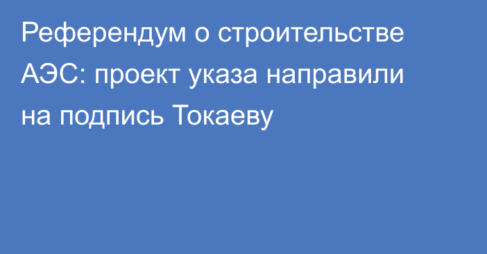 Референдум о строительстве АЭС: проект указа направили на подпись Токаеву