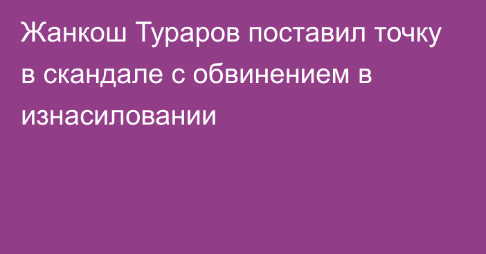 Жанкош Тураров поставил точку в скандале с обвинением в изнасиловании