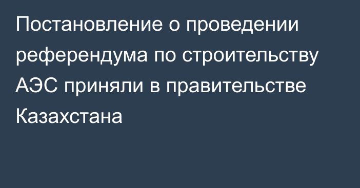 Постановление о проведении референдума по строительству АЭС приняли в правительстве Казахстана