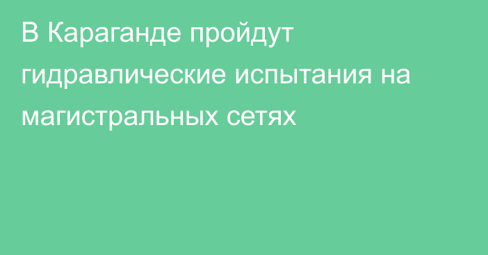 В Караганде пройдут гидравлические испытания на магистральных сетях