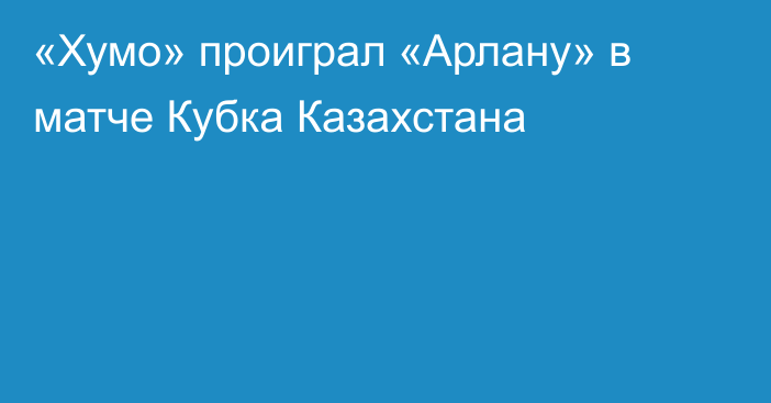 «Хумо» проиграл «Арлану» в матче Кубка Казахстана