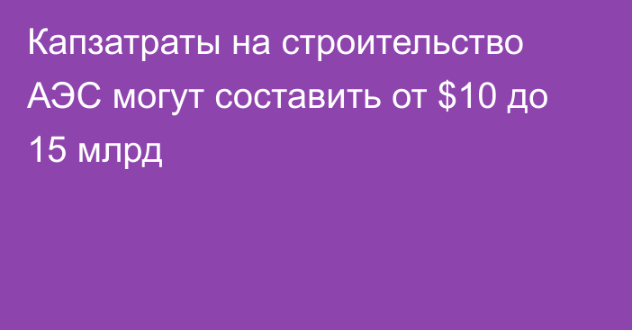 Капзатраты на строительство АЭС могут составить от $10 до 15 млрд