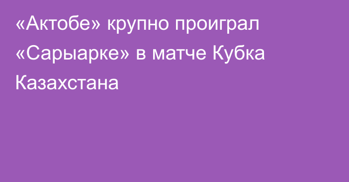 «Актобе» крупно проиграл «Сарыарке» в матче Кубка Казахстана