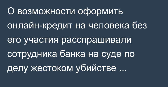 О возможности оформить онлайн-кредит на человека без его участия расспрашивали сотрудника банка на суде по делу жестоком убийстве учительницы в Уральске