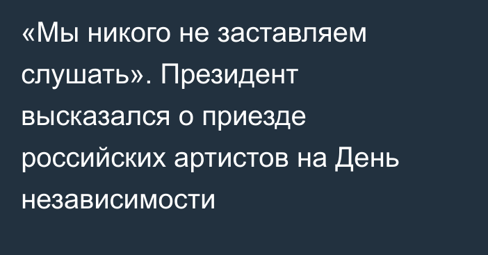 «Мы никого не заставляем слушать». Президент высказался о приезде российских артистов на День независимости