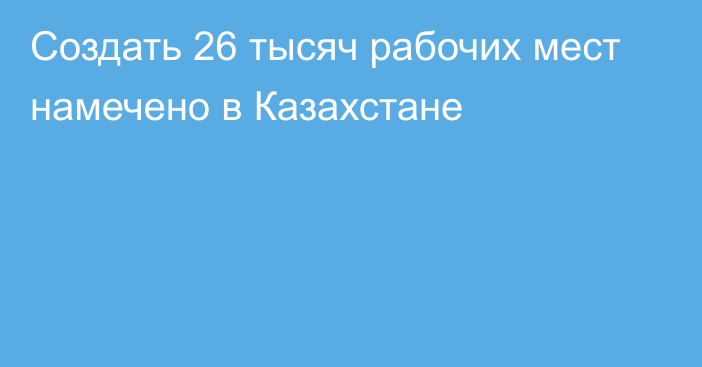 Создать 26 тысяч рабочих мест намечено в Казахстане