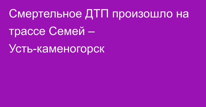 Смертельное ДТП произошло на трассе Семей – Усть-каменогорск