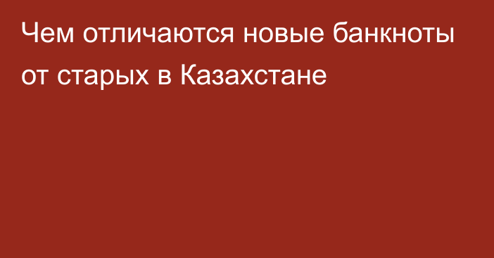 Чем отличаются новые банкноты от старых в Казахстане