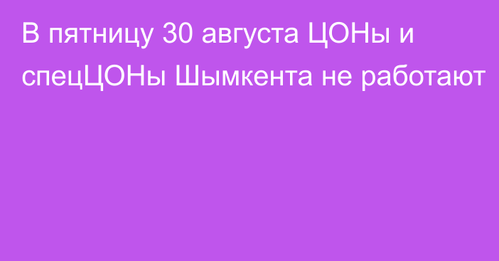 В пятницу 30 августа ЦОНы и спецЦОНы Шымкента не работают