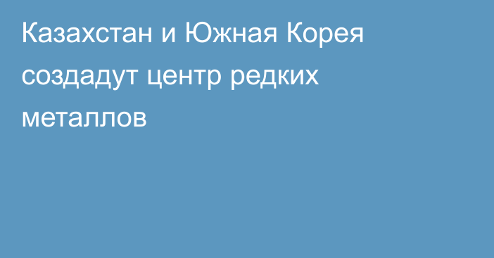 Казахстан и Южная Корея создадут центр редких металлов