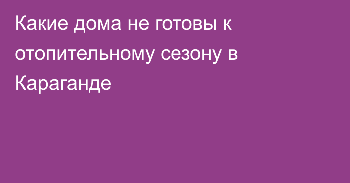 Какие дома не готовы к отопительному сезону в Караганде