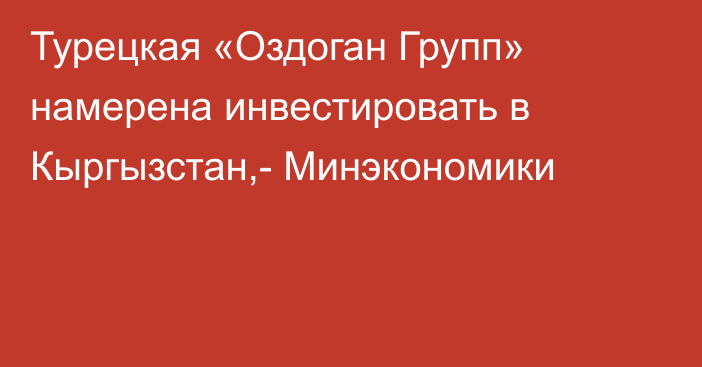 Турецкая  «Оздоган Групп» намерена инвестировать в Кыргызстан,- Минэкономики