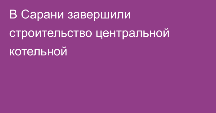 В Сарани завершили строительство центральной котельной