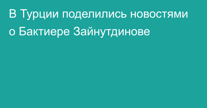 В Турции поделились новостями о Бактиере Зайнутдинове