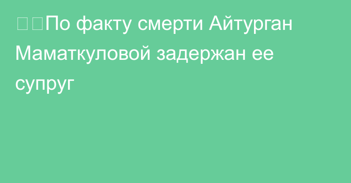 ❗️По факту смерти Айтурган Маматкуловой задержан ее супруг