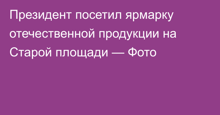 Президент посетил ярмарку отечественной продукции на Старой площади — Фото