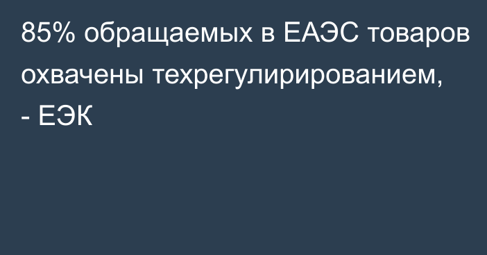 85% обращаемых в ЕАЭС товаров охвачены техрегулирированием, - ЕЭК