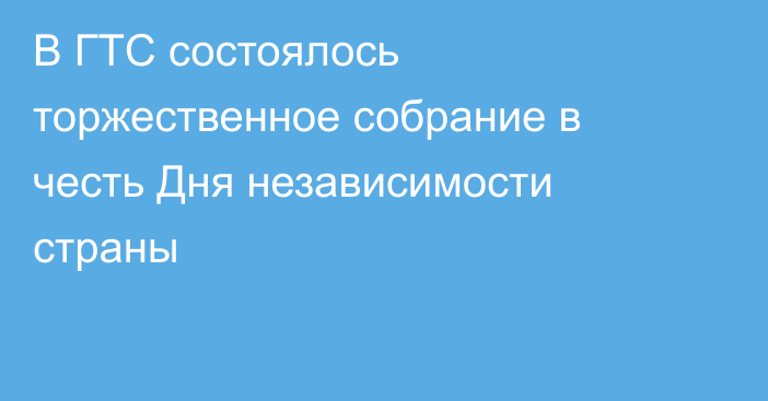 В ГТС состоялось торжественное собрание в честь Дня независимости страны