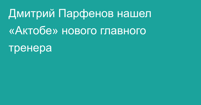 Дмитрий Парфенов нашел «Актобе» нового главного тренера