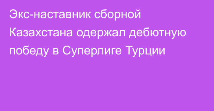 Экс-наставник сборной Казахстана одержал дебютную победу в Суперлиге Турции