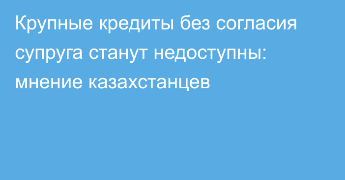 Крупные кредиты без согласия супруга станут недоступны: мнение казахстанцев