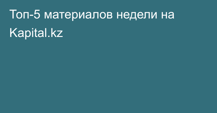 Топ-5 материалов недели на Kapital.kz