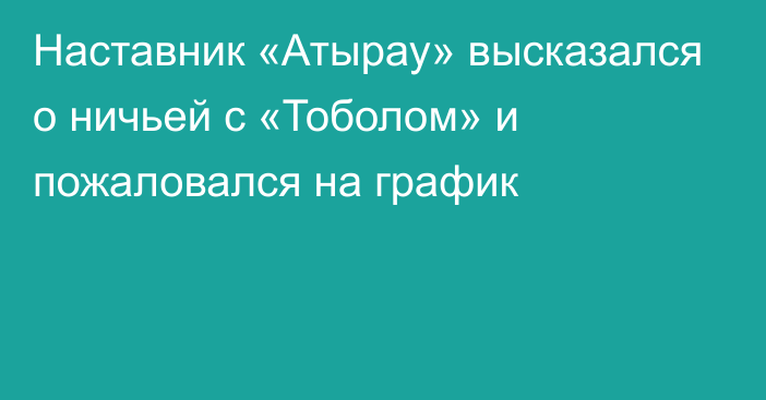 Наставник «Атырау» высказался о ничьей с «Тоболом» и пожаловался на график