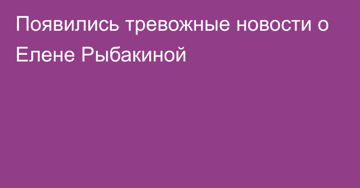 Появились тревожные новости о Елене Рыбакиной