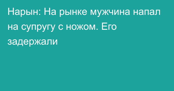 Нарын: На рынке мужчина напал на супругу с ножом. Его задержали