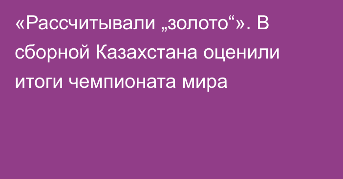 «Рассчитывали „золото“». В сборной Казахстана оценили итоги чемпионата мира