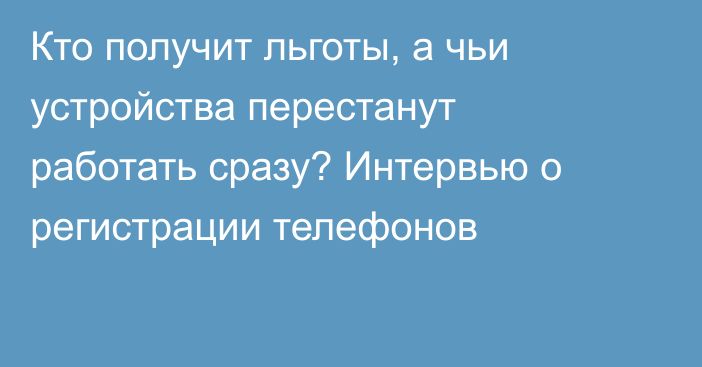 Кто получит льготы, а чьи устройства перестанут работать сразу? Интервью о регистрации телефонов