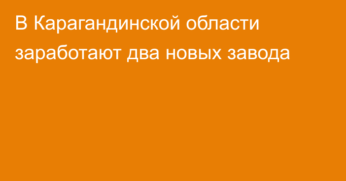 В Карагандинской области заработают два новых завода