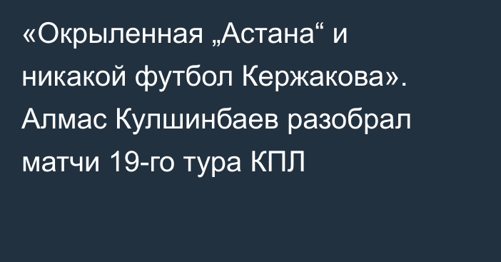 «Окрыленная „Астана“ и никакой футбол Кержакова». Алмас Кулшинбаев разобрал матчи 19-го тура КПЛ