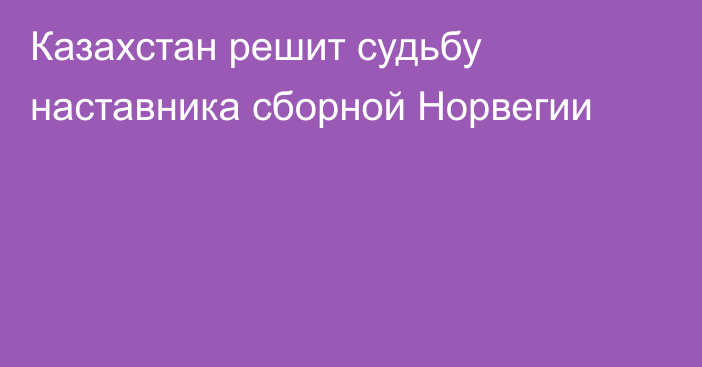 Казахстан решит судьбу наставника сборной Норвегии