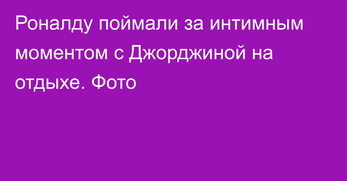 Роналду поймали за интимным моментом с Джорджиной на отдыхе. Фото