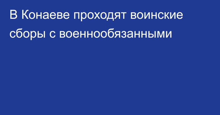 В Конаеве проходят воинские сборы с военнообязанными