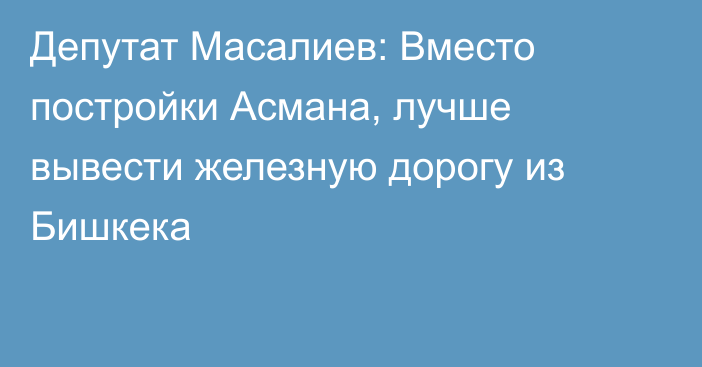 Депутат Масалиев: Вместо постройки Асмана, лучше вывести железную дорогу из Бишкека