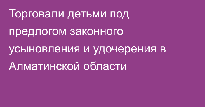 Торговали детьми под предлогом законного усыновления и удочерения в Алматинской области