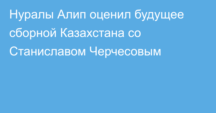 Нуралы Алип оценил будущее сборной Казахстана со Станиславом Черчесовым